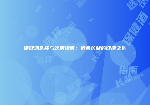 保健酒选择与饮用指南：适合长辈的健康之选
