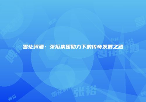 雪花啤酒：张裕集团助力下的传奇发展之路