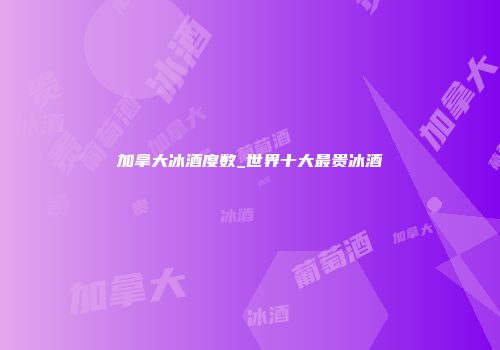加拿大冰酒度数_世界十大最贵冰酒