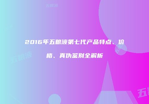 2016年五粮液第七代产品特点、价格、真伪鉴别全解析