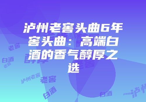 泸州老窖头曲6年窖头曲：高端白酒的香气醇厚之选