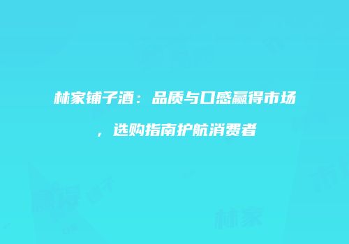 林家铺子酒：品质与口感赢得市场，选购指南护航消费者