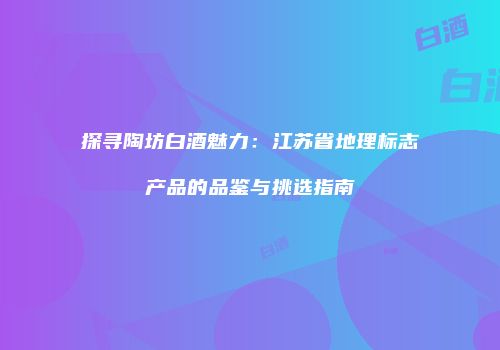 探寻陶坊白酒魅力：江苏省地理标志产品的品鉴与挑选指南
