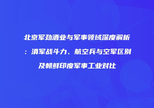 北京军劲酒业与军事领域深度解析：滇军战斗力、航空兵与空军区别及朝鲜印度军事工业对比
