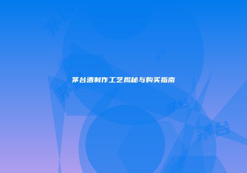 茅台酒制作工艺揭秘与购买指南
