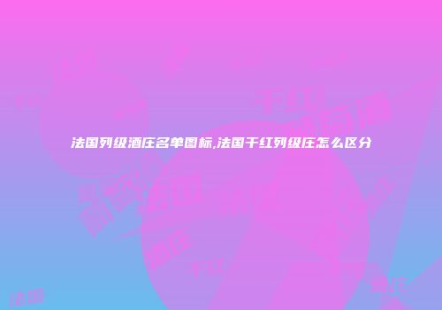 法国列级酒庄名单图标,法国干红列级庄怎么区分