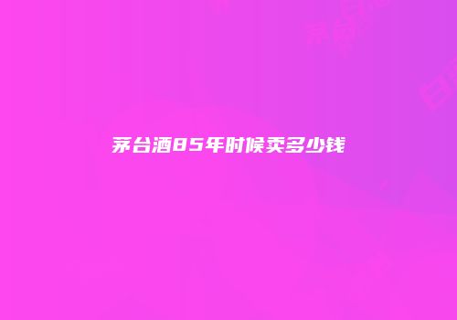 茅台酒85年时候卖多少钱