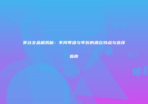 茅台全品相揭秘：不同等级与年份的酒款特点与选择指南