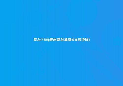 茅台T15(贵州茅台集团t15多少钱)