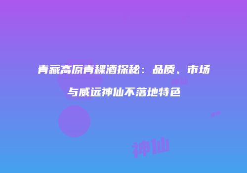 青藏高原青稞酒探秘：品质、市场与威远神仙不落地特色
