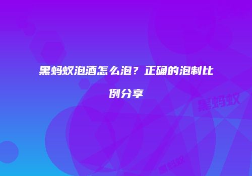 黑蚂蚁泡酒怎么泡？正确的泡制比例分享