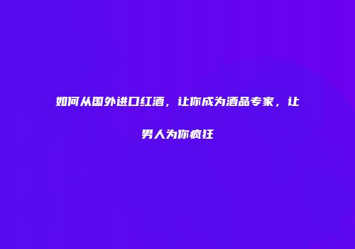 如何从国外进口红酒，让你成为酒品专家，让男人为你疯狂