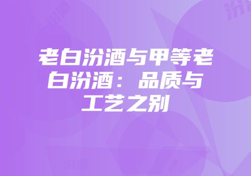 老白汾酒与甲等老白汾酒：品质与工艺之别