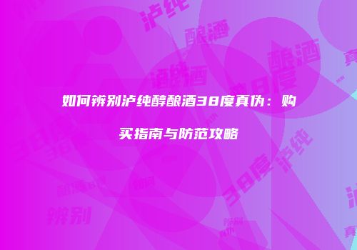 如何辨别泸纯醇酿酒38度真伪：购买指南与防范攻略