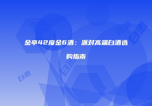 金亭42度金6酒：派对高端白酒选购指南