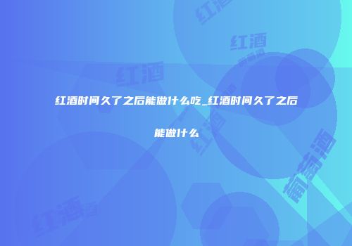红酒时间久了之后能做什么吃_红酒时间久了之后能做什么
