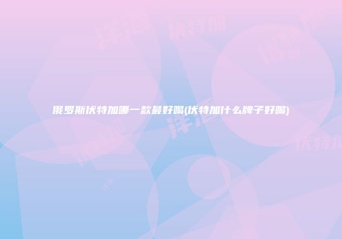 俄罗斯伏特加哪一款最好喝(伏特加什么牌子好喝)
