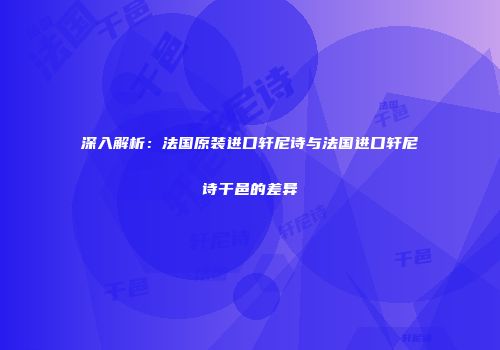 深入解析：法国原装进口轩尼诗与法国进口轩尼诗干邑的差异