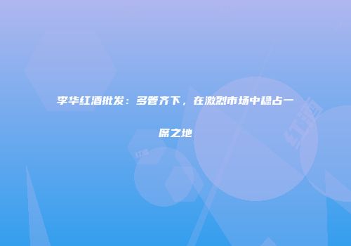 李华红酒批发：多管齐下，在激烈市场中稳占一席之地