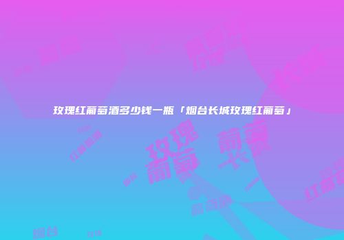 玫瑰红葡萄酒多少钱一瓶「烟台长城玫瑰红葡萄」