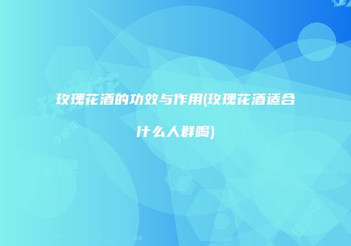 玫瑰花酒的功效与作用(玫瑰花酒适合什么人群喝)
