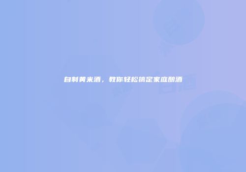 自制黄米酒，教你轻松搞定家庭酿酒