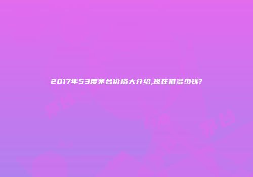 2017年53度茅台价格大介绍,现在值多少钱?