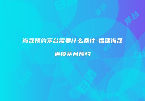 海晟预约茅台需要什么条件-福建海晟连锁茅台预约