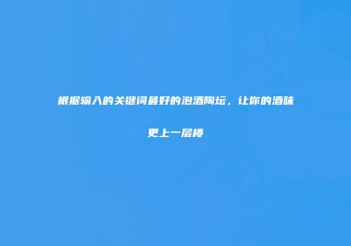 根据输入的关键词最好的泡酒陶坛，让你的酒味更上一层楼