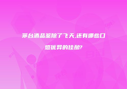 茅台酒品鉴除了飞天,还有哪些口感优异的佳酿?