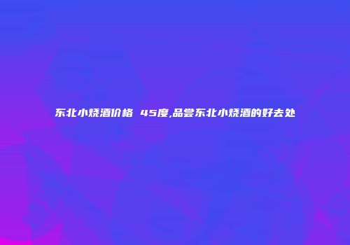 东北小烧酒价格 45度,品尝东北小烧酒的好去处