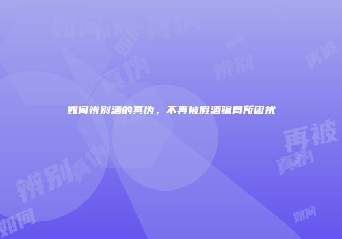 如何辨别酒的真伪，不再被假酒骗局所困扰