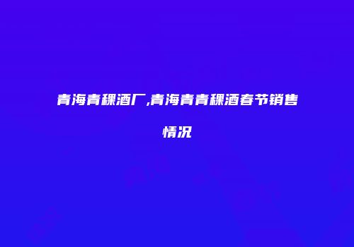 青海青稞酒厂,青海青青稞酒春节销售情况