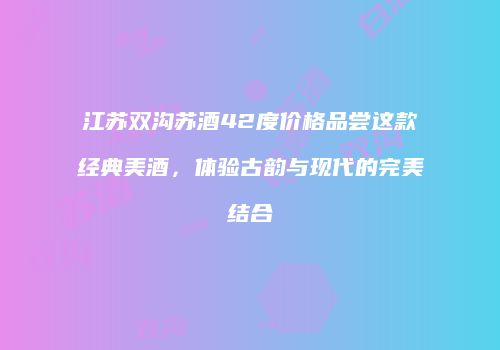 江苏双沟苏酒42度价格品尝这款经典美酒，体验古韵与现代的完美结合