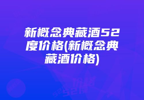 新概念典藏酒52度价格(新概念典藏酒价格)