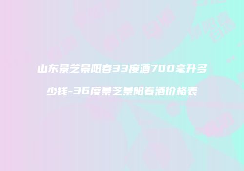 山东景芝景阳春33度酒700毫升多少钱-36度景芝景阳春酒价格表