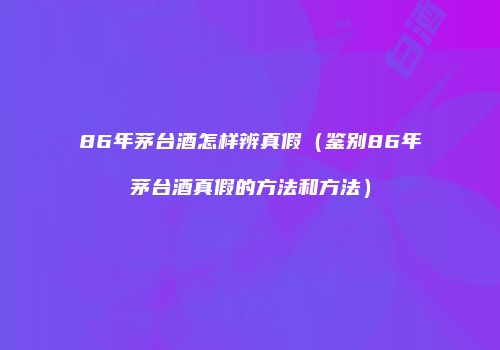 86年茅台酒怎样辨真假（鉴别86年茅台酒真假的方法和方法）