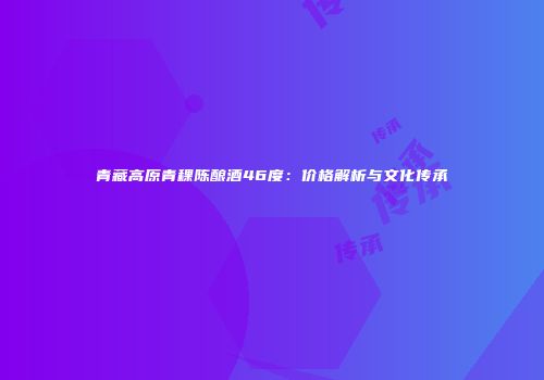青藏高原青稞陈酿酒46度：价格解析与文化传承