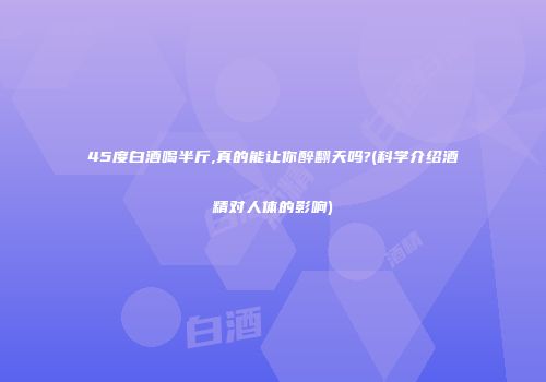 45度白酒喝半斤,真的能让你醉翻天吗?(科学介绍酒精对人体的影响)