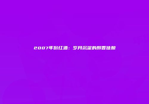 2007年份红酒：岁月沉淀的醇香佳酿