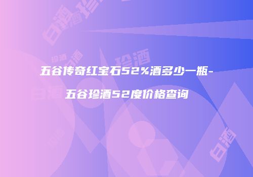 五谷传奇红宝石52%酒多少一瓶-五谷珍酒52度价格查询