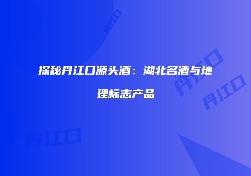 探秘丹江口源头酒：湖北名酒与地理标志产品