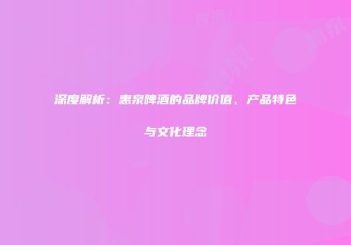 深度解析：惠泉啤酒的品牌价值、产品特色与文化理念