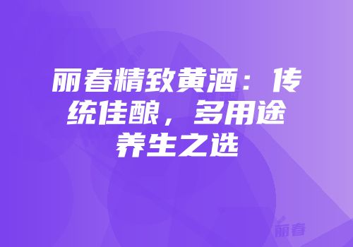 丽春精致黄酒：传统佳酿，多用途养生之选