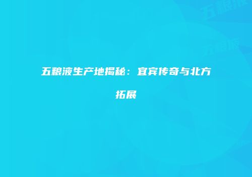 五粮液生产地揭秘：宜宾传奇与北方拓展