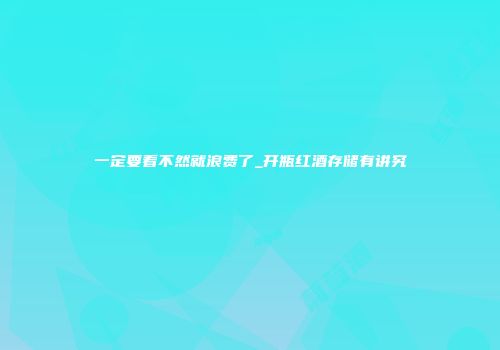 一定要看不然就浪费了_开瓶红酒存储有讲究