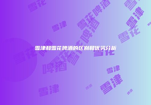 雪津和雪花啤酒的区别和优劣分析