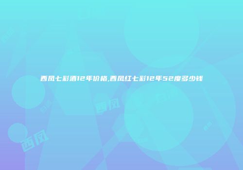 西凤七彩酒12年价格,西凤红七彩12年52度多少钱