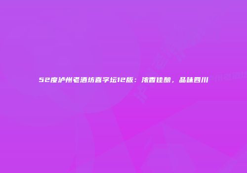52度泸州老酒坊喜字坛12版：浓香佳酿，品味四川