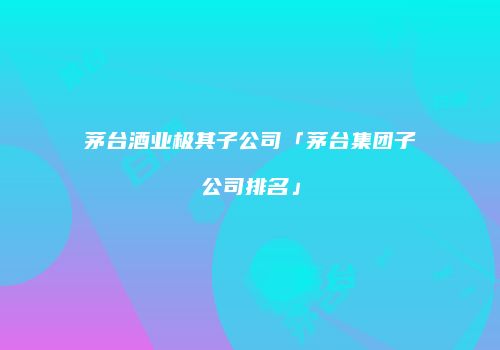 茅台酒业极其子公司「茅台集团子公司排名」